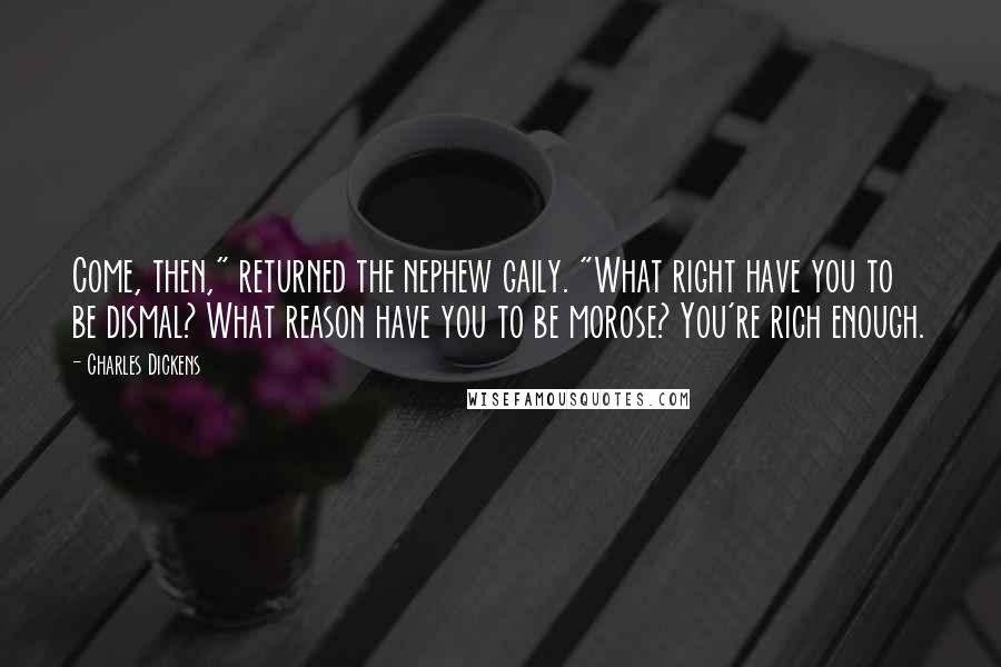 Charles Dickens Quotes: Come, then," returned the nephew gaily. "What right have you to be dismal? What reason have you to be morose? You're rich enough.