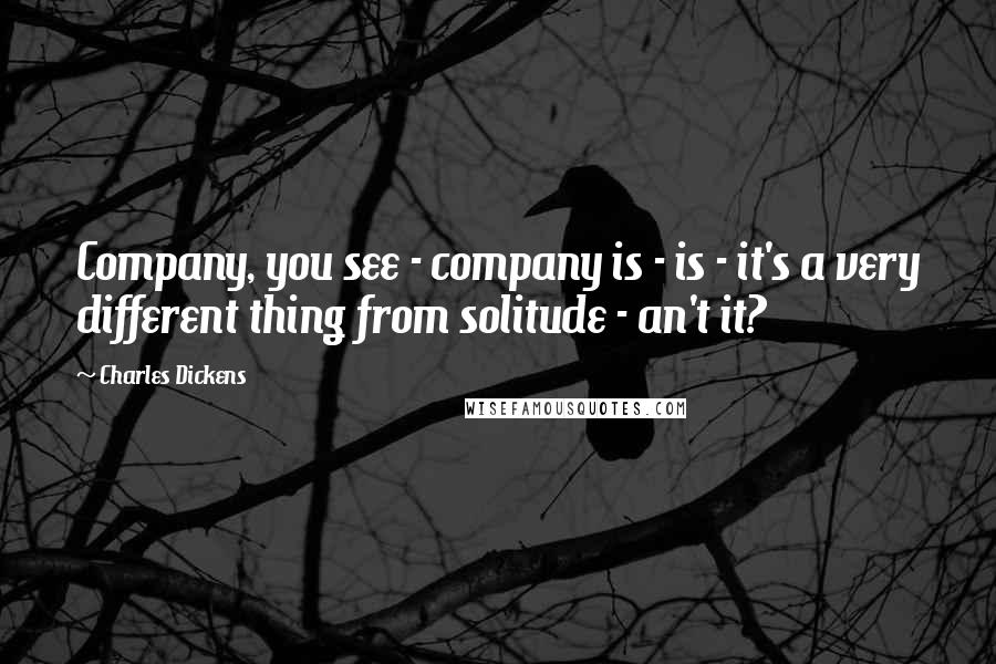 Charles Dickens Quotes: Company, you see - company is - is - it's a very different thing from solitude - an't it?