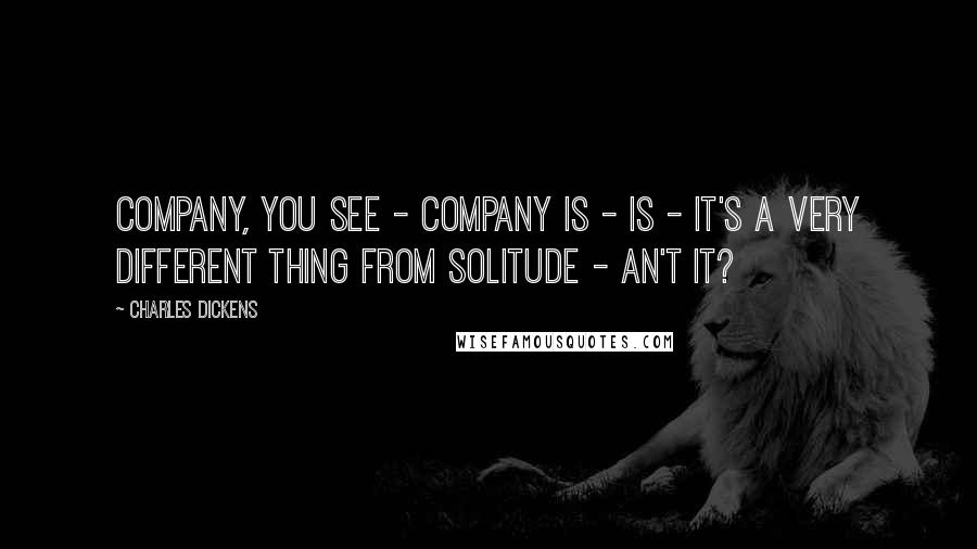 Charles Dickens Quotes: Company, you see - company is - is - it's a very different thing from solitude - an't it?