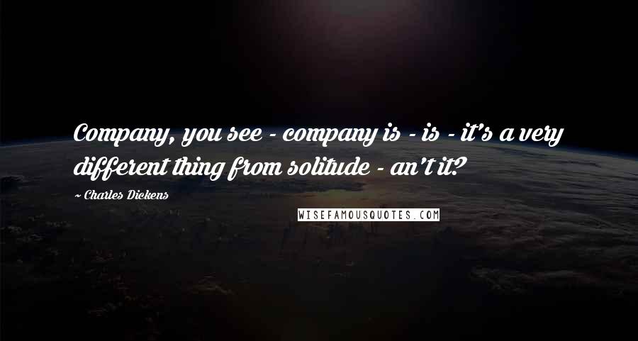 Charles Dickens Quotes: Company, you see - company is - is - it's a very different thing from solitude - an't it?