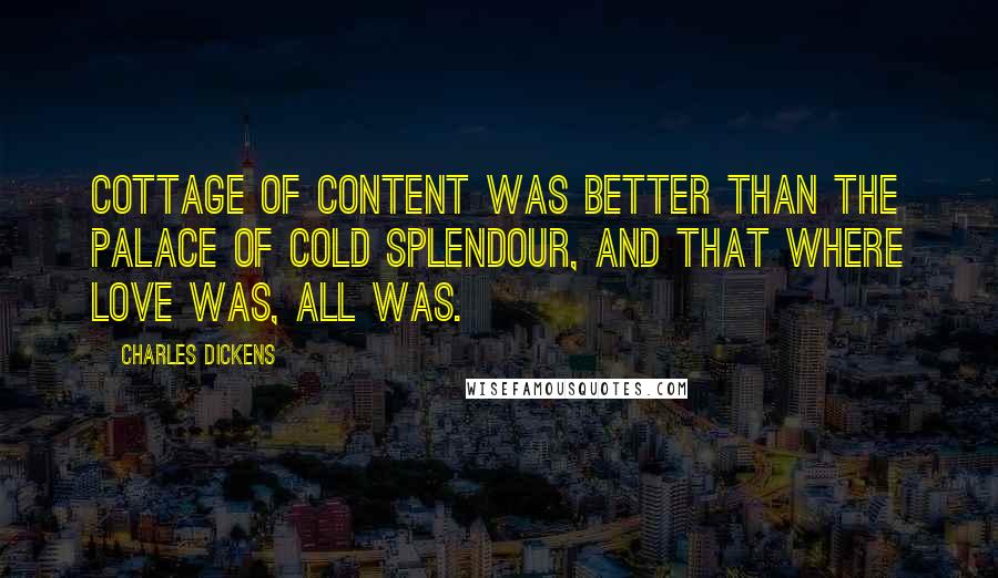 Charles Dickens Quotes: Cottage of content was better than the Palace of cold splendour, and that where love was, all was.