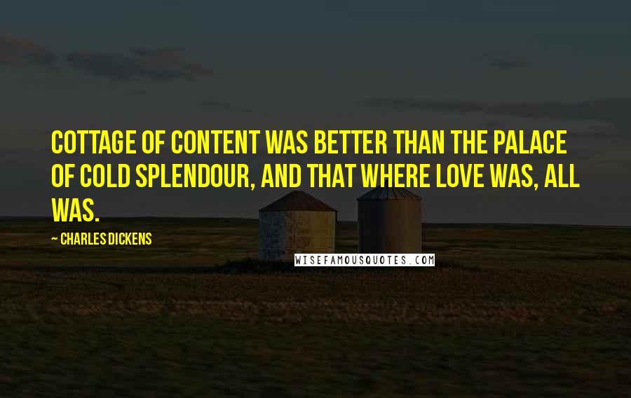 Charles Dickens Quotes: Cottage of content was better than the Palace of cold splendour, and that where love was, all was.