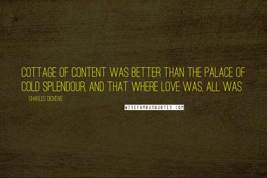 Charles Dickens Quotes: Cottage of content was better than the Palace of cold splendour, and that where love was, all was.