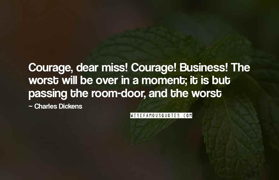 Charles Dickens Quotes: Courage, dear miss! Courage! Business! The worst will be over in a moment; it is but passing the room-door, and the worst