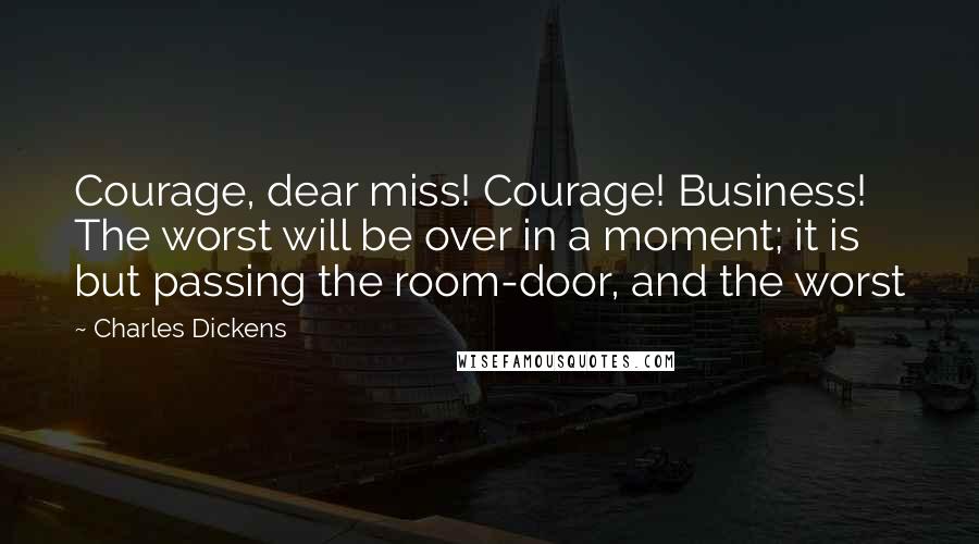 Charles Dickens Quotes: Courage, dear miss! Courage! Business! The worst will be over in a moment; it is but passing the room-door, and the worst