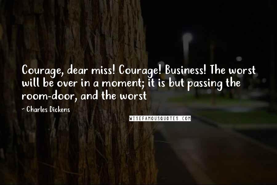 Charles Dickens Quotes: Courage, dear miss! Courage! Business! The worst will be over in a moment; it is but passing the room-door, and the worst