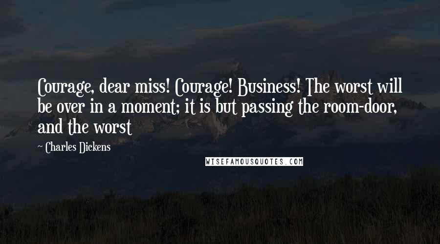 Charles Dickens Quotes: Courage, dear miss! Courage! Business! The worst will be over in a moment; it is but passing the room-door, and the worst