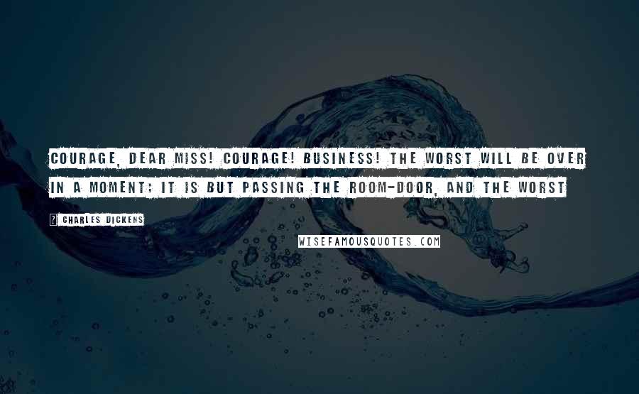 Charles Dickens Quotes: Courage, dear miss! Courage! Business! The worst will be over in a moment; it is but passing the room-door, and the worst