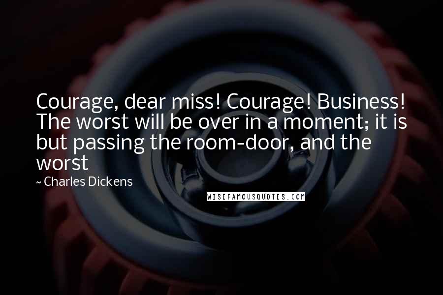 Charles Dickens Quotes: Courage, dear miss! Courage! Business! The worst will be over in a moment; it is but passing the room-door, and the worst