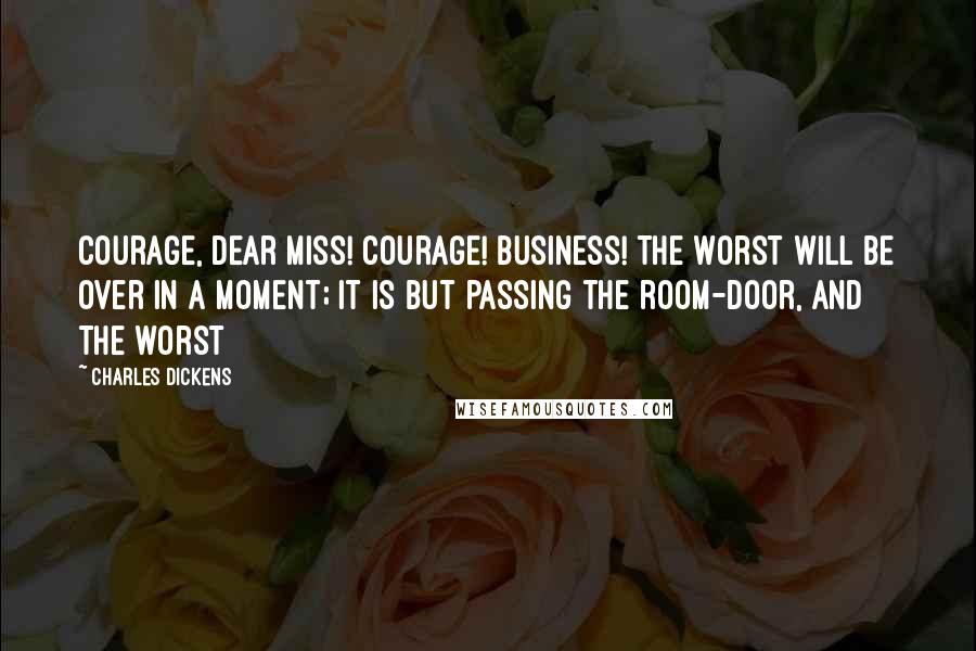 Charles Dickens Quotes: Courage, dear miss! Courage! Business! The worst will be over in a moment; it is but passing the room-door, and the worst