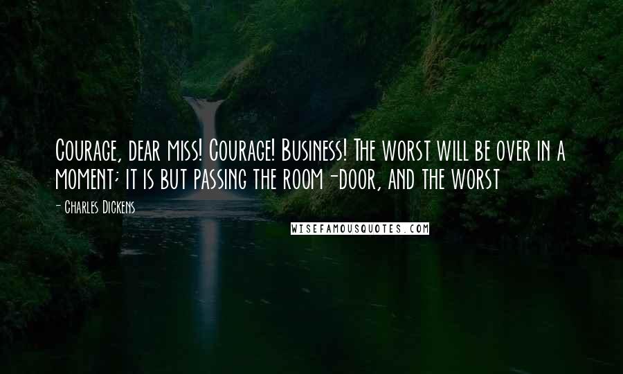 Charles Dickens Quotes: Courage, dear miss! Courage! Business! The worst will be over in a moment; it is but passing the room-door, and the worst