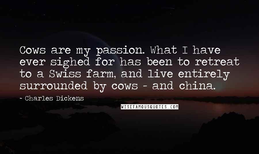 Charles Dickens Quotes: Cows are my passion. What I have ever sighed for has been to retreat to a Swiss farm, and live entirely surrounded by cows - and china.