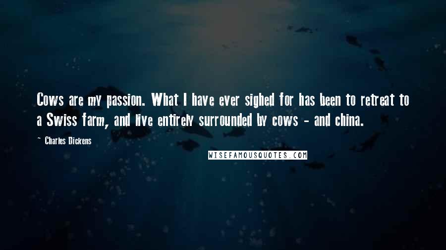 Charles Dickens Quotes: Cows are my passion. What I have ever sighed for has been to retreat to a Swiss farm, and live entirely surrounded by cows - and china.