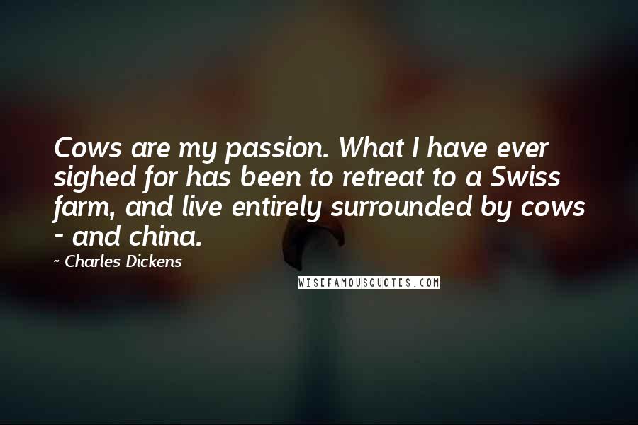 Charles Dickens Quotes: Cows are my passion. What I have ever sighed for has been to retreat to a Swiss farm, and live entirely surrounded by cows - and china.