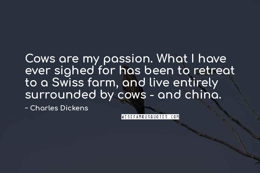 Charles Dickens Quotes: Cows are my passion. What I have ever sighed for has been to retreat to a Swiss farm, and live entirely surrounded by cows - and china.