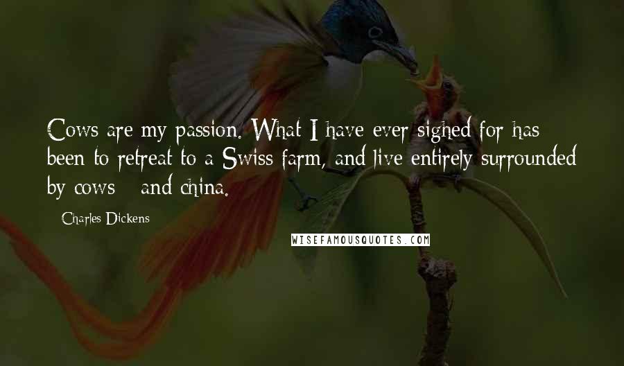 Charles Dickens Quotes: Cows are my passion. What I have ever sighed for has been to retreat to a Swiss farm, and live entirely surrounded by cows - and china.