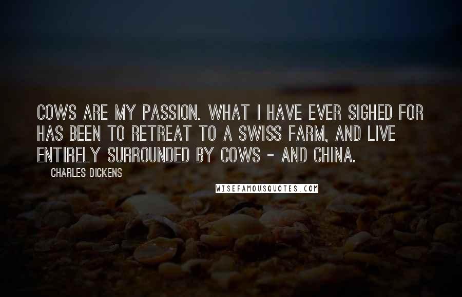 Charles Dickens Quotes: Cows are my passion. What I have ever sighed for has been to retreat to a Swiss farm, and live entirely surrounded by cows - and china.