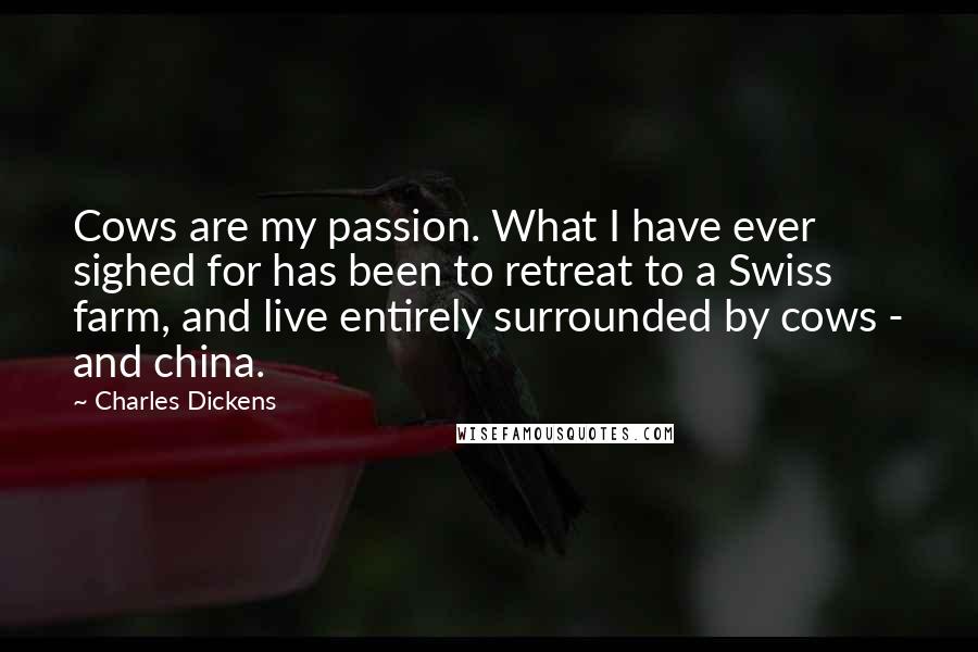 Charles Dickens Quotes: Cows are my passion. What I have ever sighed for has been to retreat to a Swiss farm, and live entirely surrounded by cows - and china.