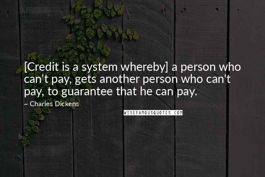 Charles Dickens Quotes: [Credit is a system whereby] a person who can't pay, gets another person who can't pay, to guarantee that he can pay.