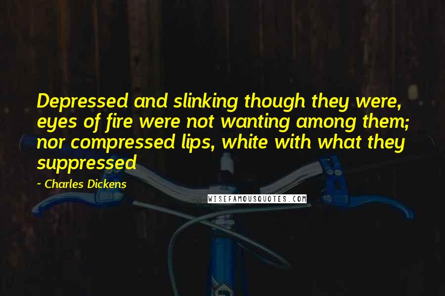 Charles Dickens Quotes: Depressed and slinking though they were, eyes of fire were not wanting among them; nor compressed lips, white with what they suppressed
