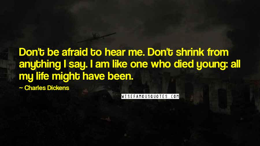 Charles Dickens Quotes: Don't be afraid to hear me. Don't shrink from anything I say. I am like one who died young: all my life might have been.