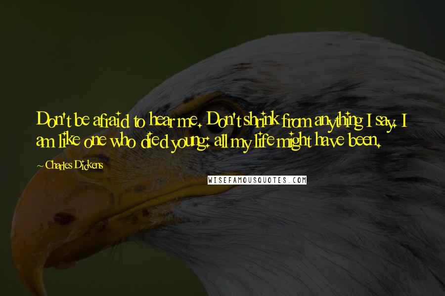 Charles Dickens Quotes: Don't be afraid to hear me. Don't shrink from anything I say. I am like one who died young: all my life might have been.