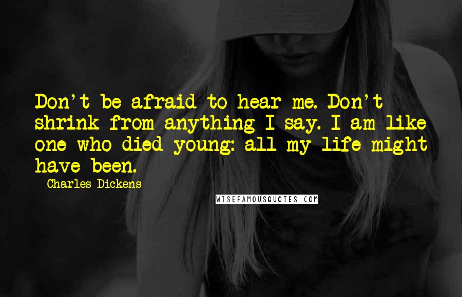 Charles Dickens Quotes: Don't be afraid to hear me. Don't shrink from anything I say. I am like one who died young: all my life might have been.