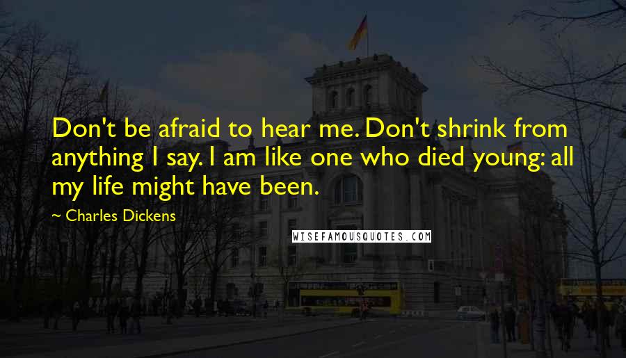 Charles Dickens Quotes: Don't be afraid to hear me. Don't shrink from anything I say. I am like one who died young: all my life might have been.