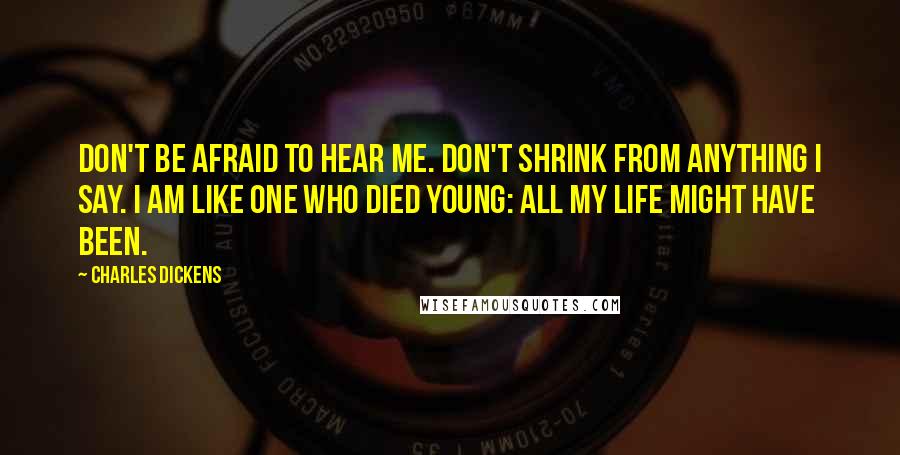 Charles Dickens Quotes: Don't be afraid to hear me. Don't shrink from anything I say. I am like one who died young: all my life might have been.