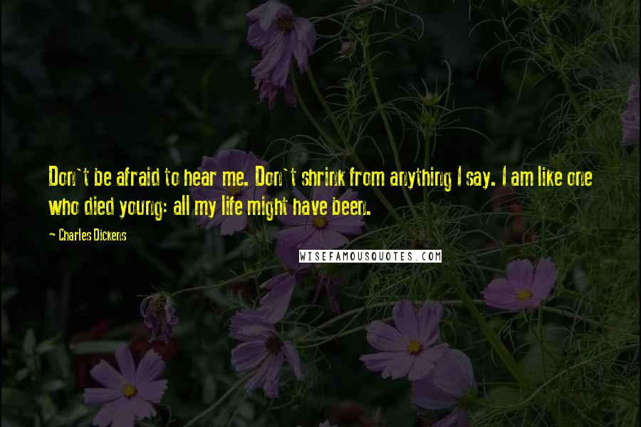 Charles Dickens Quotes: Don't be afraid to hear me. Don't shrink from anything I say. I am like one who died young: all my life might have been.