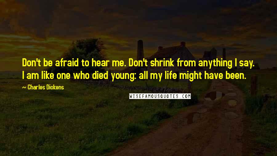 Charles Dickens Quotes: Don't be afraid to hear me. Don't shrink from anything I say. I am like one who died young: all my life might have been.