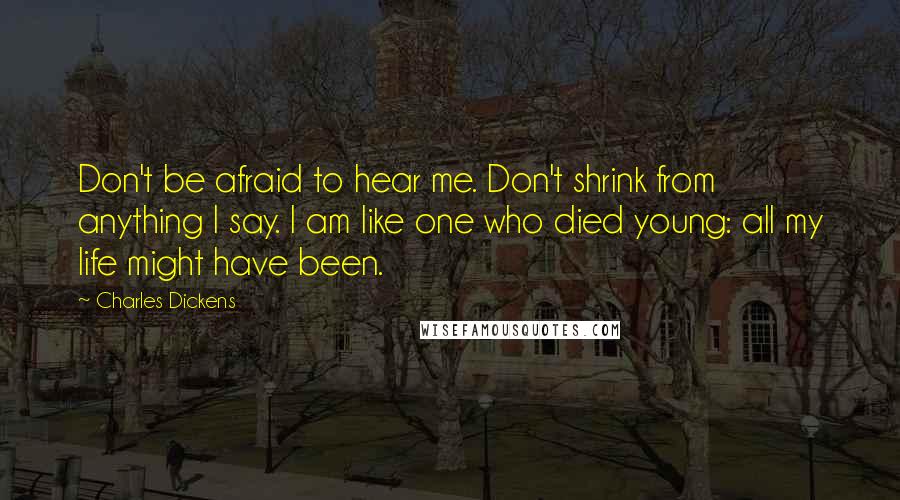 Charles Dickens Quotes: Don't be afraid to hear me. Don't shrink from anything I say. I am like one who died young: all my life might have been.