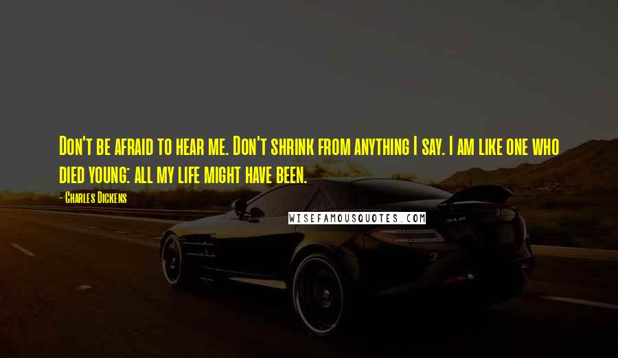 Charles Dickens Quotes: Don't be afraid to hear me. Don't shrink from anything I say. I am like one who died young: all my life might have been.