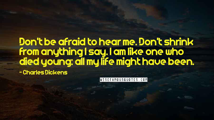 Charles Dickens Quotes: Don't be afraid to hear me. Don't shrink from anything I say. I am like one who died young: all my life might have been.