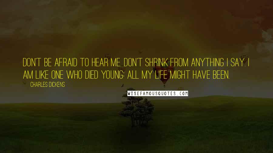 Charles Dickens Quotes: Don't be afraid to hear me. Don't shrink from anything I say. I am like one who died young: all my life might have been.