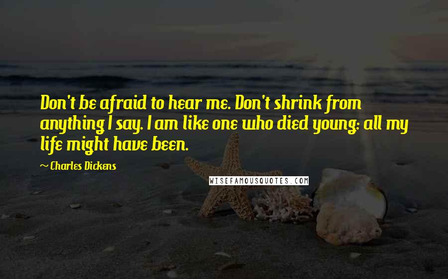 Charles Dickens Quotes: Don't be afraid to hear me. Don't shrink from anything I say. I am like one who died young: all my life might have been.