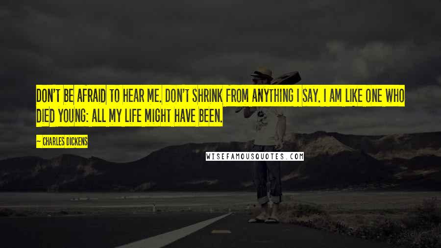 Charles Dickens Quotes: Don't be afraid to hear me. Don't shrink from anything I say. I am like one who died young: all my life might have been.