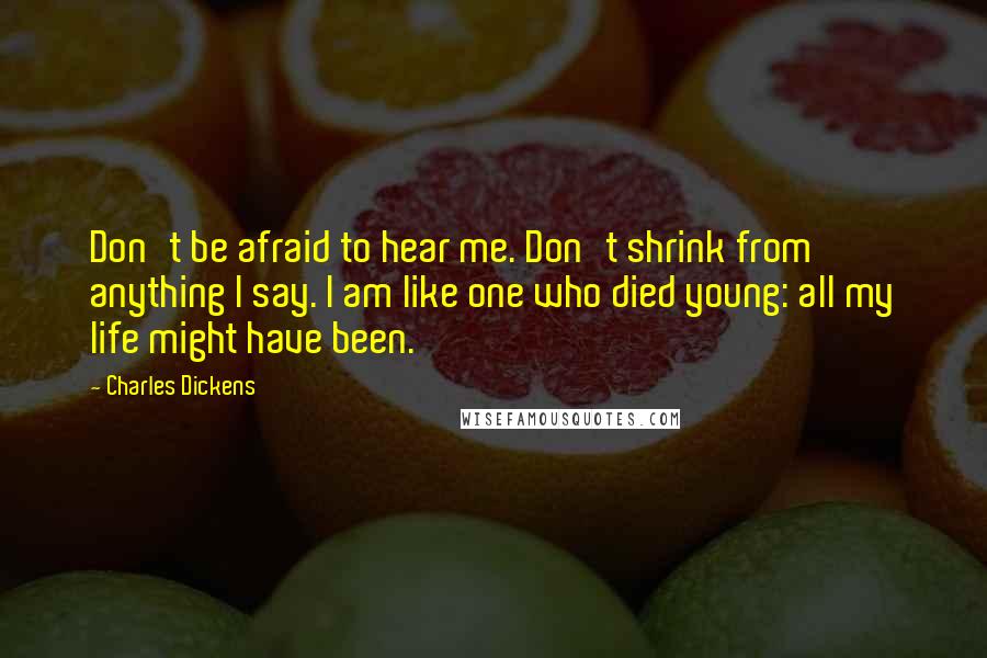 Charles Dickens Quotes: Don't be afraid to hear me. Don't shrink from anything I say. I am like one who died young: all my life might have been.