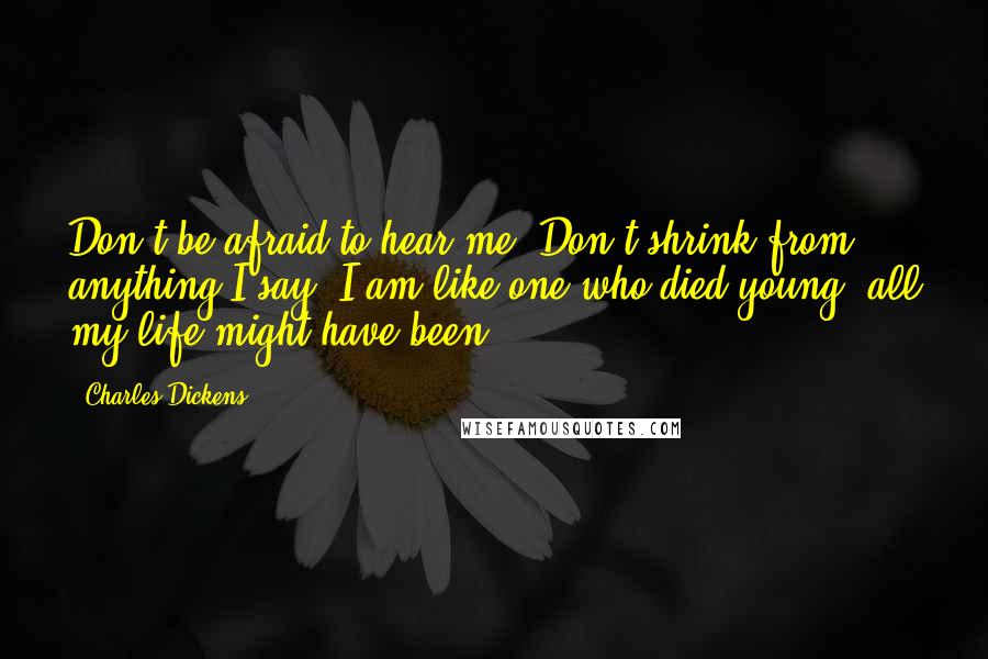 Charles Dickens Quotes: Don't be afraid to hear me. Don't shrink from anything I say. I am like one who died young: all my life might have been.