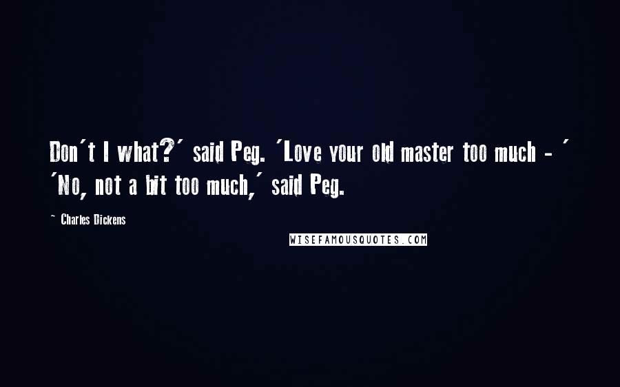 Charles Dickens Quotes: Don't I what?' said Peg. 'Love your old master too much - ' 'No, not a bit too much,' said Peg.