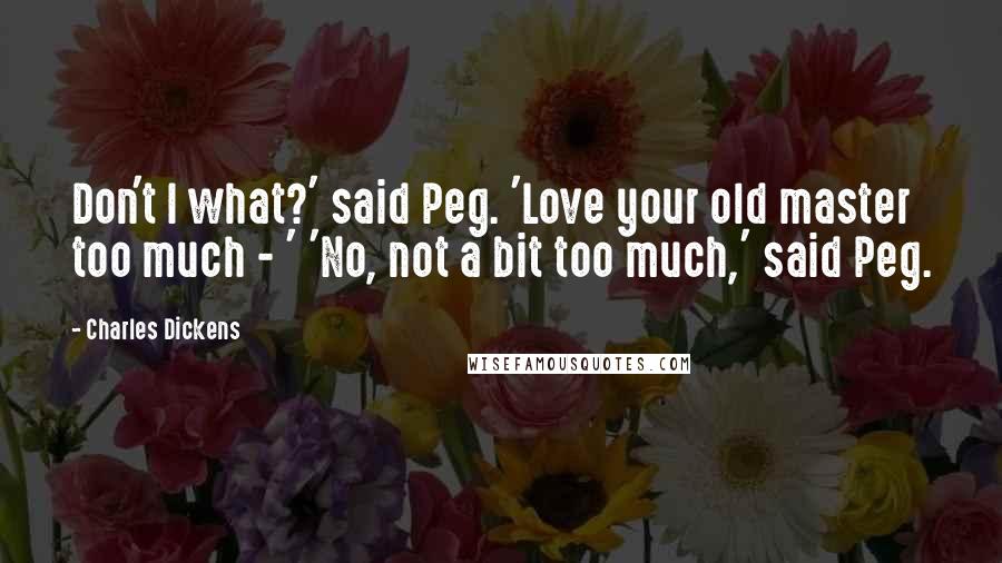 Charles Dickens Quotes: Don't I what?' said Peg. 'Love your old master too much - ' 'No, not a bit too much,' said Peg.
