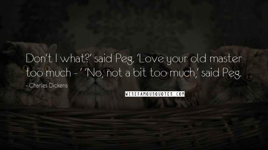 Charles Dickens Quotes: Don't I what?' said Peg. 'Love your old master too much - ' 'No, not a bit too much,' said Peg.
