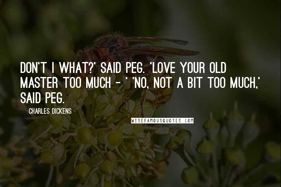 Charles Dickens Quotes: Don't I what?' said Peg. 'Love your old master too much - ' 'No, not a bit too much,' said Peg.