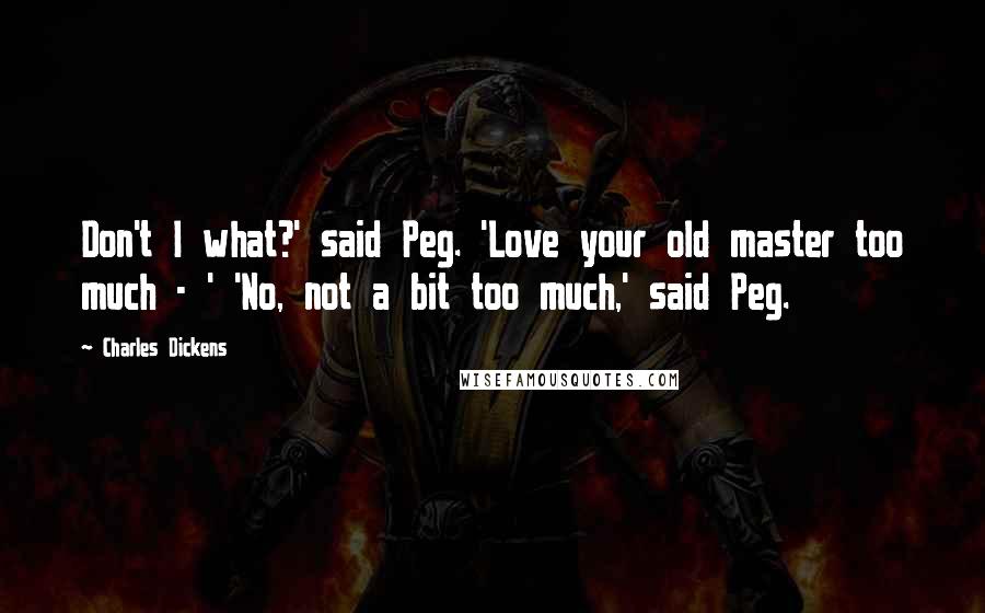 Charles Dickens Quotes: Don't I what?' said Peg. 'Love your old master too much - ' 'No, not a bit too much,' said Peg.