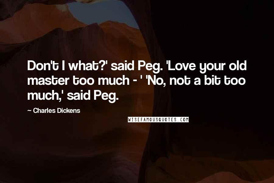 Charles Dickens Quotes: Don't I what?' said Peg. 'Love your old master too much - ' 'No, not a bit too much,' said Peg.