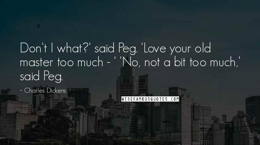 Charles Dickens Quotes: Don't I what?' said Peg. 'Love your old master too much - ' 'No, not a bit too much,' said Peg.