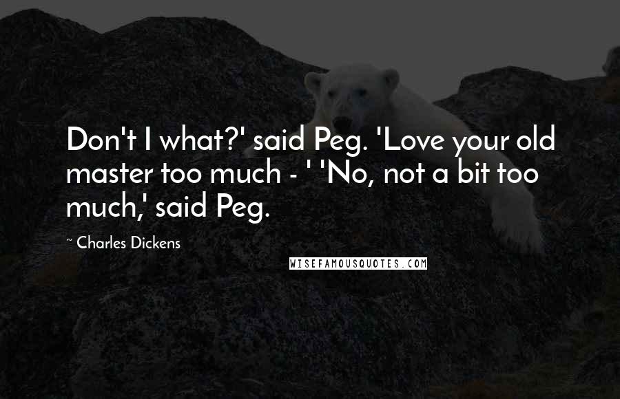 Charles Dickens Quotes: Don't I what?' said Peg. 'Love your old master too much - ' 'No, not a bit too much,' said Peg.