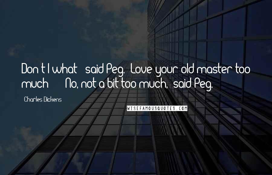 Charles Dickens Quotes: Don't I what?' said Peg. 'Love your old master too much - ' 'No, not a bit too much,' said Peg.