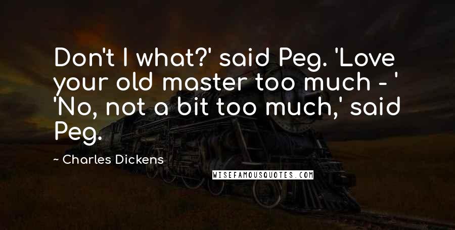 Charles Dickens Quotes: Don't I what?' said Peg. 'Love your old master too much - ' 'No, not a bit too much,' said Peg.