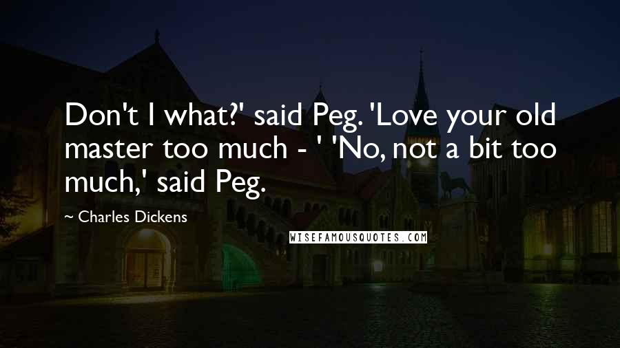 Charles Dickens Quotes: Don't I what?' said Peg. 'Love your old master too much - ' 'No, not a bit too much,' said Peg.
